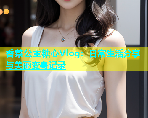 香菜公主糖心Vlog：日常生活分享与美丽变身记录