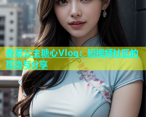 香菜公主糖心Vlog：短视频社区的互动与分享