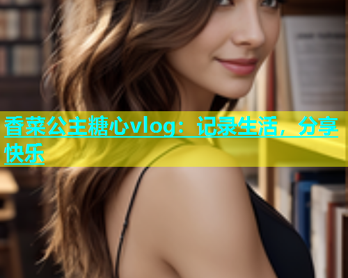 香菜公主糖心vlog：记录生活，分享快乐