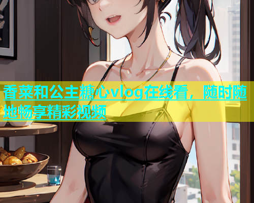 香菜和公主糖心vlog在线看，随时随地畅享精彩视频