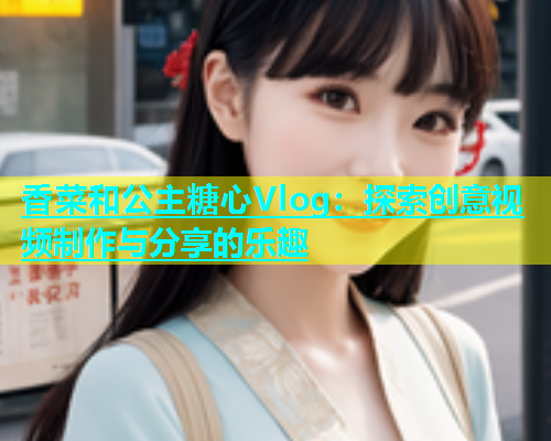 香菜和公主糖心Vlog：探索创意视频制作与分享的乐趣