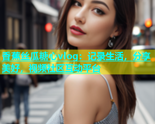 香蕉丝瓜糖心vlog：记录生活，分享美好，视频社区互动平台