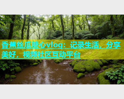 香蕉丝瓜糖心vlog：记录生活，分享美好，视频社区互动平台