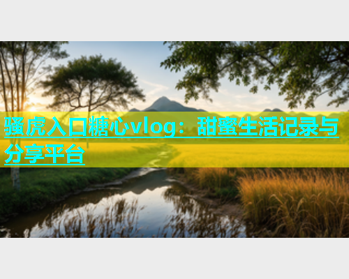 骚虎入口糖心vlog：甜蜜生活记录与分享平台
