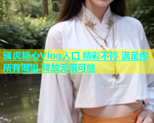 骚虎糖心Vlog入口 精彩不停 满足你所有渴望 释放无限可能