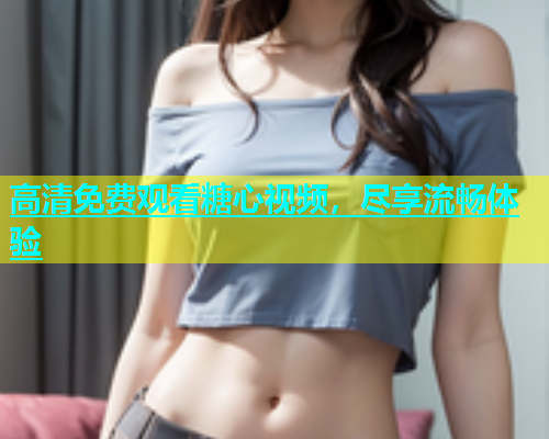 高清免费观看糖心视频，尽享流畅体验