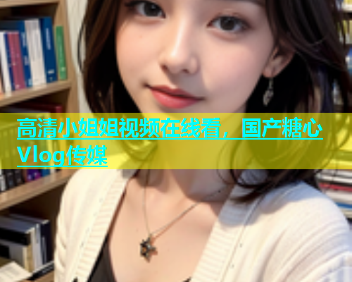 高清小姐姐视频在线看，国产糖心Vlog传媒