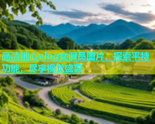 高清糖心vlog女演员图片，探索平特功能，尽享视觉盛宴