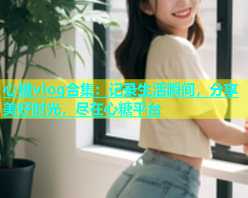 心糖vlog合集：记录生活瞬间，分享美好时光，尽在心糖平台
