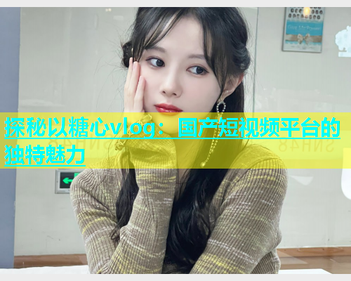 探秘以糖心vlog：国产短视频平台的独特魅力