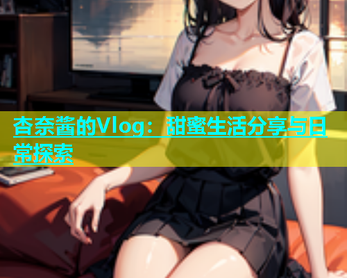 杏奈酱的Vlog：甜蜜生活分享与日常探索