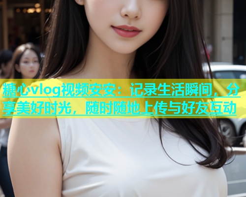 糖心vlog视频安安：记录生活瞬间，分享美好时光，随时随地上传与好友互动
