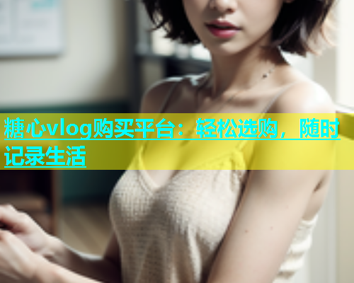 糖心vlog购买平台：轻松选购，随时记录生活