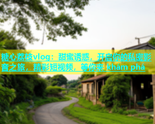 糖心荔枝vlog：甜蜜诱惑，开启你的私密影音之旅，精彩短视频，等你来 khám phá